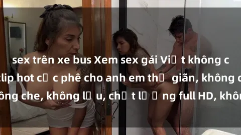 sex trên xe bus Xem sex gái Việt không che tại nhà nghỉ, clip hot cực phê cho anh em thư giãn, không che, không lậu, chất lượng full HD, không che, mới nhất.