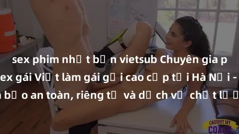 sex phim nhật bản vietsub Chuyên gia phục vụ nhu cầu sex gái Việt làm gái gọi cao cấp tại Hà Nội - Đảm bảo an toàn, riêng tư và dịch vụ chất lượng, hãy trải nghiệm ngay!