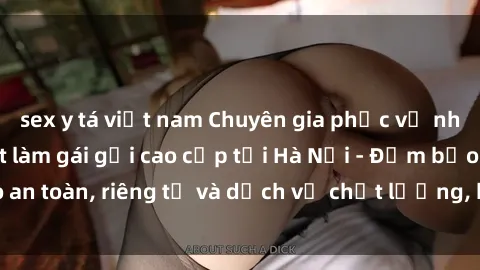 sex y tá việt nam Chuyên gia phục vụ nhu cầu sex gái Việt làm gái gọi cao cấp tại Hà Nội - Đảm bảo an toàn, riêng tư và dịch vụ chất lượng, hãy trải nghiệm ngay!