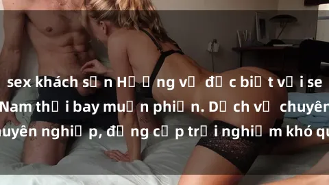 sex khách sạn Hương vị đặc biệt với sex gái call girl Việt Nam thổi bay muộn phiền. Dịch vụ chuyên nghiệp, đẳng cấp trải nghiệm khó quên. Đặt lịch ngay!