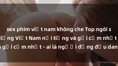 sex phim việt nam không che Top ngôi sao sex người nổi tiếng Việt Nam nổi tiếng và gợi cảm nhất - ai là người đứng đầu danh sách?