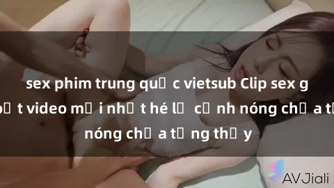 sex phim trung quốc vietsub Clip sex gây sốc: Loạt video mới nhất hé lộ cảnh nóng chưa từng thấy