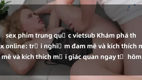 sex phim trung quốc vietsub Khám phá thế giới mới của sex online: trải nghiệm đam mê và kích thích mọi giác quan ngay từ hôm nay!