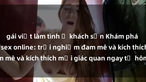 gái việt làm tình ở khách sạn Khám phá thế giới mới của sex online: trải nghiệm đam mê và kích thích mọi giác quan ngay từ hôm nay!