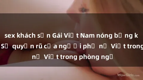sex khách sạn Gái Việt Nam nóng bỏng khi làm tình: Sự quyến rũ của người phụ nữ Việt trong phòng ngủ