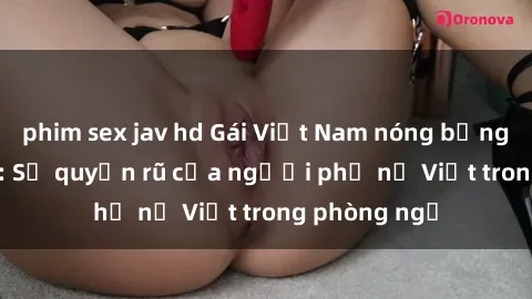 phim sex jav hd Gái Việt Nam nóng bỏng khi làm tình: Sự quyến rũ của người phụ nữ Việt trong phòng ngủ