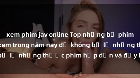xem phim jav online Top những bộ phim sex hay nhất nên xem trong năm nay để không bỏ lỡ những thước phim hấp dẫn và đầy kịch tính.