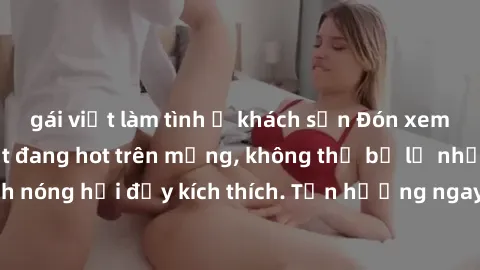 gái việt làm tình ở khách sạn Đón xem phim sex mới nhất đang hot trên mạng, không thể bỏ lỡ những cảnh nóng hổi đầy kích thích. Tận hưởng ngay trước khi bị xoá chóng mặt!