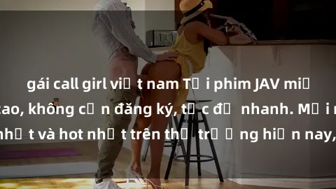gái call girl việt nam Tải phim JAV miễn phí chất lượng cao, không cần đăng ký, tốc độ nhanh. Mới nhất và hot nhất trên thị trường hiện nay, cập nhật hàng ngày.