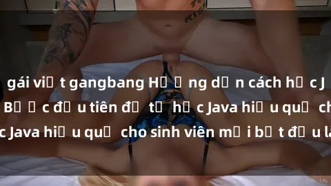 gái việt gangbang Hướng dẫn cách học Java cho sinh viên: Bước đầu tiên để tự học Java hiệu quả cho sinh viên mới bắt đầu là gì?