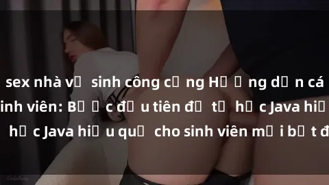 sex nhà vệ sinh công cộng Hướng dẫn cách học Java cho sinh viên: Bước đầu tiên để tự học Java hiệu quả cho sinh viên mới bắt đầu là gì?