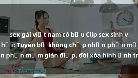sex gái việt nam có bầu Clip sex sinh viên gây sốt mạng xã hội: Tuyên bố không chấp nhận phần mềm gián điệp, đòi xóa hình ảnh trên internet