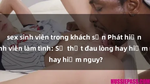 sex sinh viên trong khách sạn Phát hiện gái sinh viên làm tình: Sự thật đau lòng hay hiểm nguy?