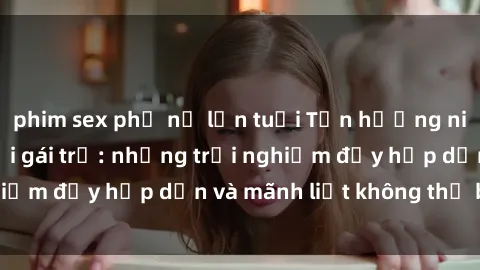 phim sex phụ nữ lớn tuổi Tận hưởng niềm vui của sex với gái trẻ: những trải nghiệm đầy hấp dẫn và mãnh liệt không thể bỏ lỡ