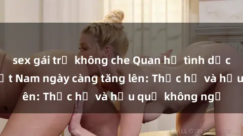 sex gái trẻ không che Quan hệ tình dục của nữ sinh Việt Nam ngày càng tăng lên: Thực hư và hậu quả không ngờ