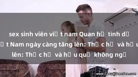 sex sinh viên việt nam Quan hệ tình dục của nữ sinh Việt Nam ngày càng tăng lên: Thực hư và hậu quả không ngờ