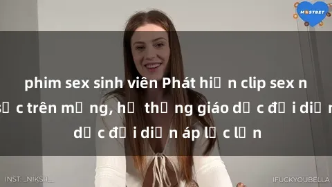 phim sex sinh viên Phát hiện clip sex nữ sinh gây sốc trên mạng, hệ thống giáo dục đối diện áp lực lớn