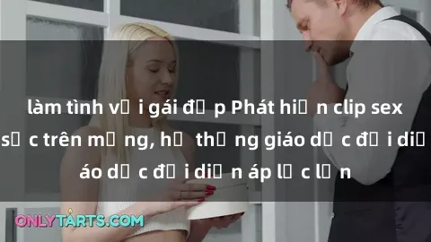 làm tình với gái đẹp Phát hiện clip sex nữ sinh gây sốc trên mạng, hệ thống giáo dục đối diện áp lực lớn