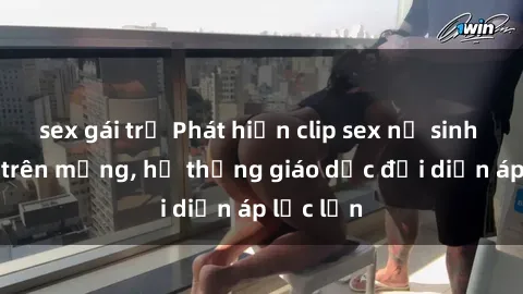 sex gái trẻ Phát hiện clip sex nữ sinh gây sốc trên mạng, hệ thống giáo dục đối diện áp lực lớn