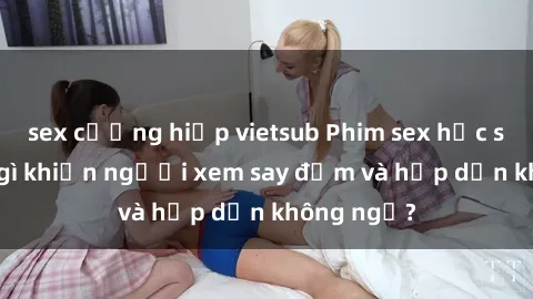 sex cưỡng hiếp vietsub Phim sex học sinh: Điều gì khiến người xem say đắm và hấp dẫn không ngờ?