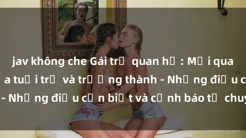 jav không che Gái trẻ quan hệ: Mối quan hệ khác biệt giữa tuổi trẻ và trưởng thành - Những điều cần biết và cảnh báo từ chuyên gia