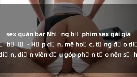 sex quán bar Những bộ phim sex gái già đỉnh cao không thể bỏ lỡ - Hấp dẫn, mê hoặc, từng đạo diễn, diễn viên đều góp phần tạo nên sự hấp dẫn, kích thích.