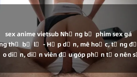 sex anime vietsub Những bộ phim sex gái già đỉnh cao không thể bỏ lỡ - Hấp dẫn, mê hoặc, từng đạo diễn, diễn viên đều góp phần tạo nên sự hấp dẫn, kích thích.