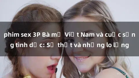 phim sex 3P Bà mẹ Việt Nam và cuộc sống tình dục: Sự thật và những lo lắng