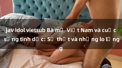 jav idol vietsub Bà mẹ Việt Nam và cuộc sống tình dục: Sự thật và những lo lắng