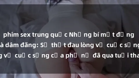 phim sex trung quốc Những bí mật đằng sau vẻ ngoài gái già dâm đãng: Sự thật đau lòng về cuộc sống của phụ nữ đã qua tuổi thanh xuân