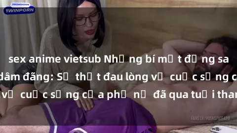 sex anime vietsub Những bí mật đằng sau vẻ ngoài gái già dâm đãng: Sự thật đau lòng về cuộc sống của phụ nữ đã qua tuổi thanh xuân