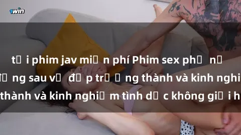 tải phim jav miễn phí Phim sex phụ nữ lớn tuổi: Sức hút đằng sau vẻ đẹp trưởng thành và kinh nghiệm tình dục không giới hạn