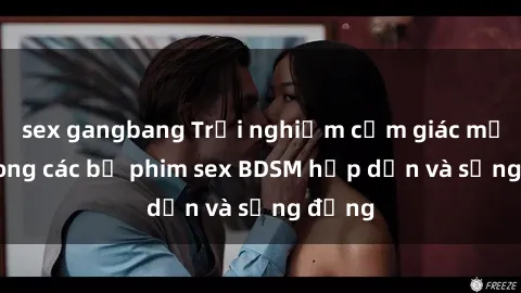 sex gangbang Trải nghiệm cảm giác mới lạ trong các bộ phim sex BDSM hấp dẫn và sống động