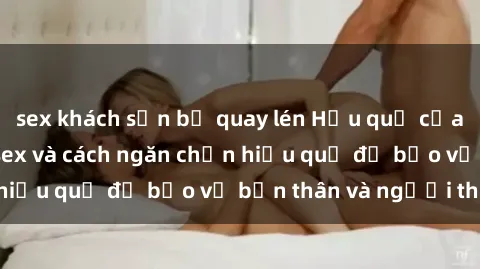 sex khách sạn bị quay lén Hậu quả của hành vi bạo dâm sex và cách ngăn chặn hiệu quả để bảo vệ bản thân và người thân