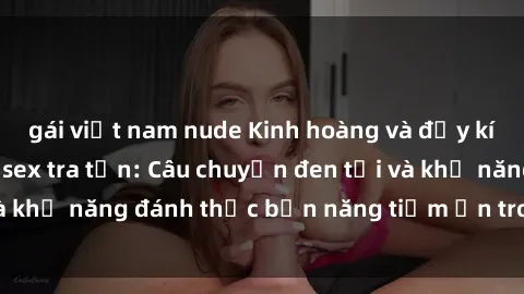 gái việt nam nude Kinh hoàng và đầy kích thích với phim sex tra tấn: Câu chuyện đen tối và khả năng đánh thức bản năng tiềm ẩn trong con người