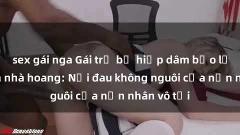 sex gái nga Gái trẻ bị hiếp dâm bạo lực trong căn nhà hoang: Nỗi đau không nguôi của nạn nhân vô tội
