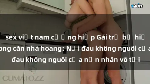 sex việt nam cưỡng hiếp Gái trẻ bị hiếp dâm bạo lực trong căn nhà hoang: Nỗi đau không nguôi của nạn nhân vô tội