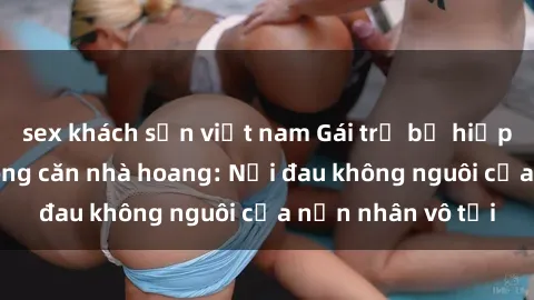 sex khách sạn việt nam Gái trẻ bị hiếp dâm bạo lực trong căn nhà hoang: Nỗi đau không nguôi của nạn nhân vô tội