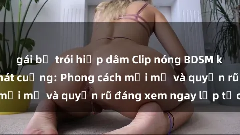 gái bị trói hiếp dâm Clip nóng BDSM khiến người xem phát cuồng: Phong cách mới mẻ và quyến rũ đáng xem ngay lập tức!