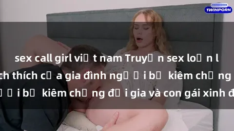 sex call girl việt nam Truyện sex loạn luân: Bí mật đầy kích thích của gia đình người bố kiêm chồng đại gia và con gái xinh đẹp