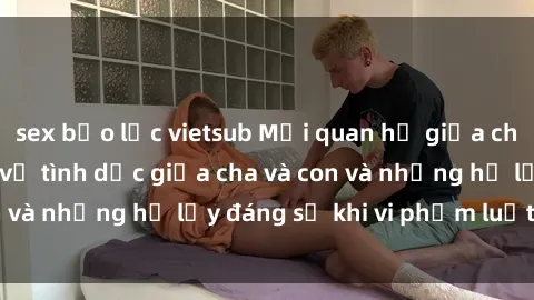 sex bạo lực vietsub Mối quan hệ giữa cha và con: Sự thật về tình dục giữa cha và con và những hệ lụy đáng sợ khi vi phạm luật pháp.