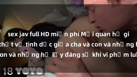 sex jav full HD miễn phí Mối quan hệ giữa cha và con: Sự thật về tình dục giữa cha và con và những hệ lụy đáng sợ khi vi phạm luật pháp.