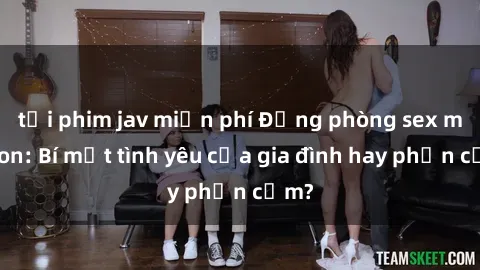 tải phim jav miễn phí Động phòng sex mẹ con: Bí mật tình yêu của gia đình hay phản cảm?