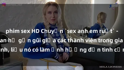 phim sex HD Chuyện `sex anh em ruột` - Đề cập đến quan hệ gần gũi giữa các thành viên trong gia đình, liệu nó có làm ảnh hưởng đến tình cảm gia đình hay không?