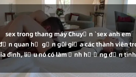 sex trong thang máy Chuyện `sex anh em ruột` - Đề cập đến quan hệ gần gũi giữa các thành viên trong gia đình, liệu nó có làm ảnh hưởng đến tình cảm gia đình hay không?