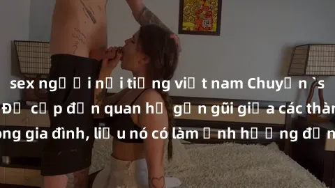 sex người nổi tiếng việt nam Chuyện `sex anh em ruột` - Đề cập đến quan hệ gần gũi giữa các thành viên trong gia đình, liệu nó có làm ảnh hưởng đến tình cảm gia đình hay không?