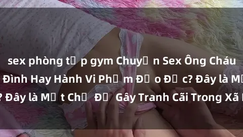 sex phòng tập gym Chuyện Sex Ông Cháu: Mối Quan Hệ Gia Đình Hay Hành Vi Phạm Đạo Đức? Đây là Một Chủ Đề Gây Tranh Cãi Trong Xã Hội Hiện Nay.