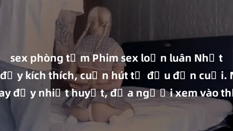 sex phòng tắm Phim sex loạn luân Nhật Bản: Hành động đầy kích thích, cuốn hút từ đầu đến cuối. Những cảnh quay đầy nhiệt huyết, đưa người xem vào thế giới độc đáo của tình thân. Đừng bỏ lỡ!