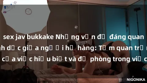 sex jav bukkake Những vấn đề đáng quan tâm về quan hệ tình dục giữa người họ hàng: Tầm quan trọng của việc hiểu biết và đề phòng trong việc tiếp xúc trong gia đình.