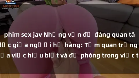 phim sex jav Những vấn đề đáng quan tâm về quan hệ tình dục giữa người họ hàng: Tầm quan trọng của việc hiểu biết và đề phòng trong việc tiếp xúc trong gia đình.